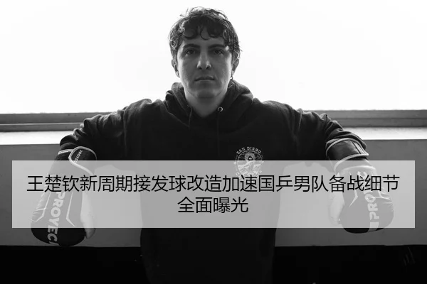 王楚钦新周期接发球改造加速国乒男队备战细节全面曝光