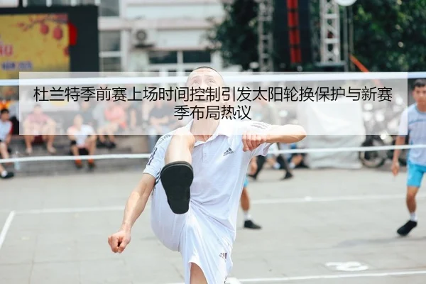 杜兰特季前赛上场时间控制引发太阳轮换保护与新赛季布局热议