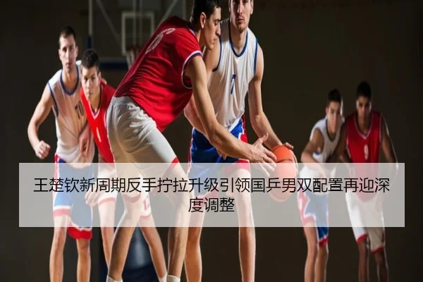 王楚钦新周期反手拧拉升级引领国乒男双配置再迎深度调整