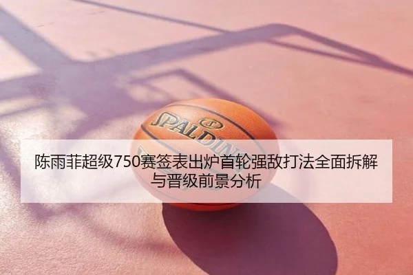 陈雨菲超级750赛签表出炉首轮强敌打法全面拆解与晋级前景分析
